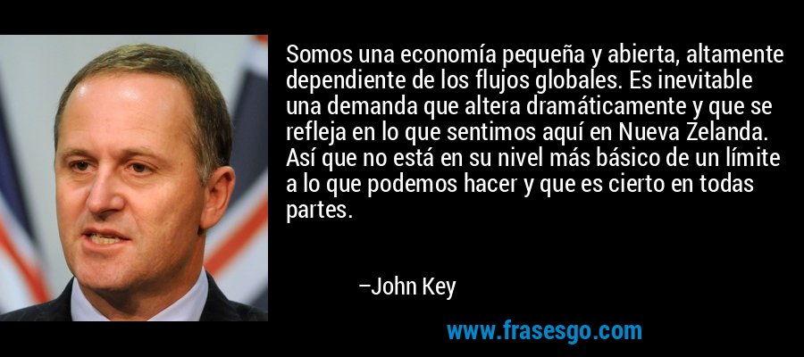 Somos una economía pequeña y abierta, altamente dependiente de los flujos globales. Es inevitable una demanda que altera dramáticamente y que se refleja en lo que sentimos aquí en Nueva Zelanda. Así que no está en su nivel más básico de un límite a lo que podemos hacer y que es cierto en todas partes. – John Key