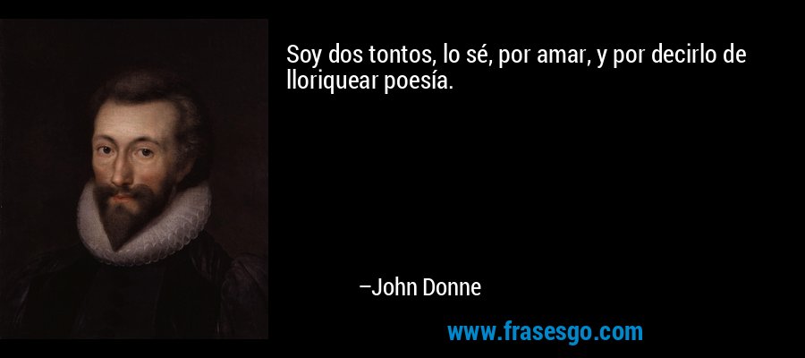 Soy dos tontos, lo sé, por amar, y por decirlo de lloriquear poesía. – John Donne