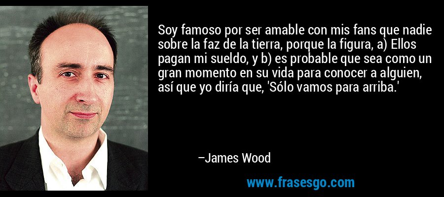Soy famoso por ser amable con mis fans que nadie sobre la faz de la tierra, porque la figura, a) Ellos pagan mi sueldo, y b) es probable que sea como un gran momento en su vida para conocer a alguien, así que yo diría que, 'Sólo vamos para arriba.' – James Wood