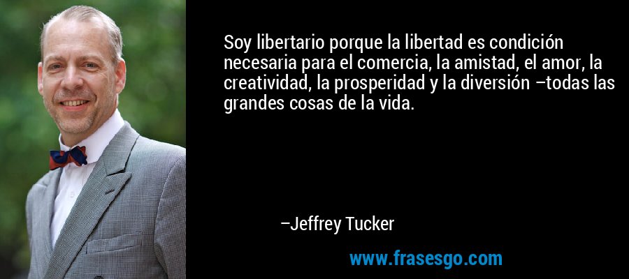 Soy libertario porque la libertad es condición necesaria para el comercia, la amistad, el amor, la creatividad, la prosperidad y la diversión –todas las grandes cosas de la vida. – Jeffrey Tucker