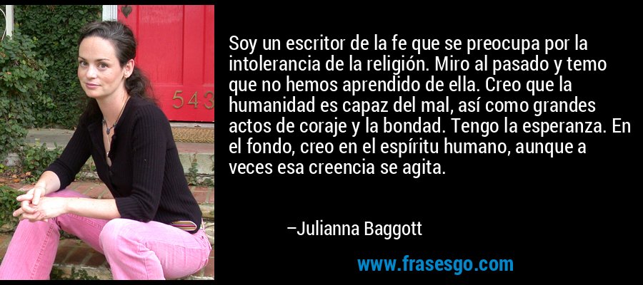 Soy un escritor de la fe que se preocupa por la intolerancia de la religión. Miro al pasado y temo que no hemos aprendido de ella. Creo que la humanidad es capaz del mal, así como grandes actos de coraje y la bondad. Tengo la esperanza. En el fondo, creo en el espíritu humano, aunque a veces esa creencia se agita. – Julianna Baggott