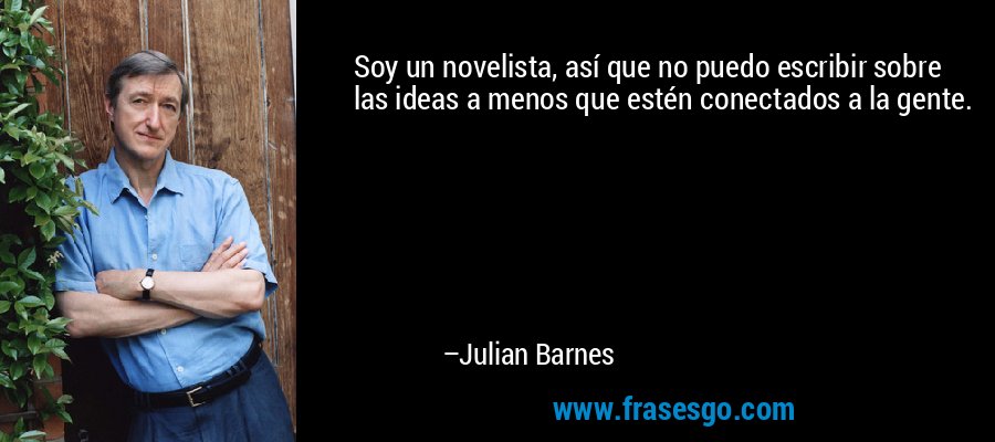 Soy un novelista, así que no puedo escribir sobre las ideas a menos que estén conectados a la gente. – Julian Barnes