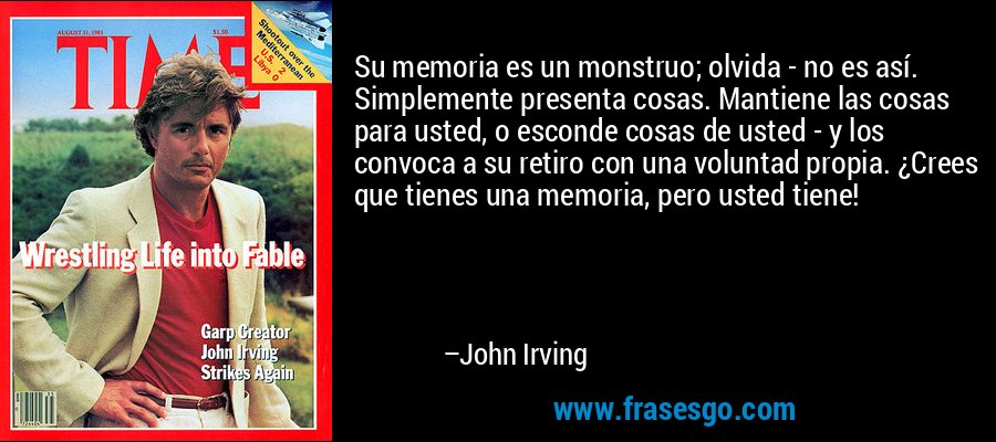 Su memoria es un monstruo; olvida - no es así. Simplemente presenta cosas. Mantiene las cosas para usted, o esconde cosas de usted - y los convoca a su retiro con una voluntad propia. ¿Crees que tienes una memoria, pero usted tiene! – John Irving