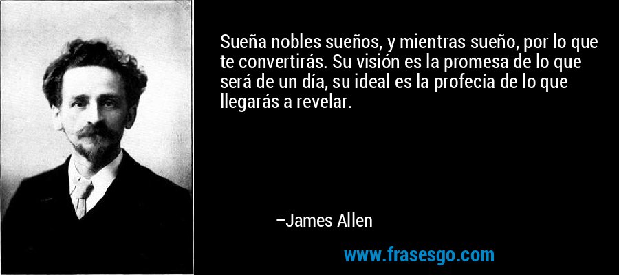 Sueña nobles sueños, y mientras sueño, por lo que te convertirás. Su visión es la promesa de lo que será de un día, su ideal es la profecía de lo que llegarás a revelar. – James Allen