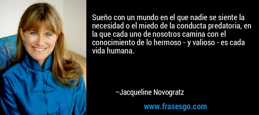 Sueño con un mundo en el que nadie se siente la necesidad o el miedo de la conducta predatoria, en la que cada uno de nosotros camina con el conocimiento de lo hermoso - y valioso - es cada vida humana. – Jacqueline Novogratz
