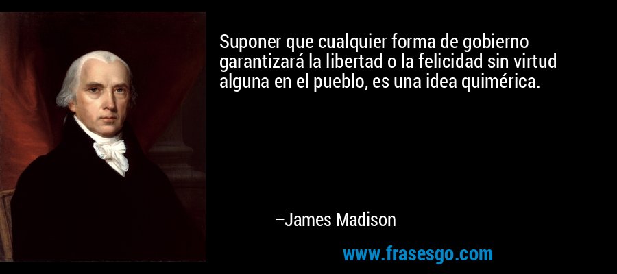 Suponer que cualquier forma de gobierno garantizará la libertad o la felicidad sin virtud alguna en el pueblo, es una idea quimérica. – James Madison