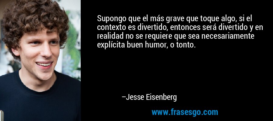 Supongo que el más grave que toque algo, si el contexto es divertido, entonces será divertido y en realidad no se requiere que sea necesariamente explícita buen humor, o tonto. – Jesse Eisenberg