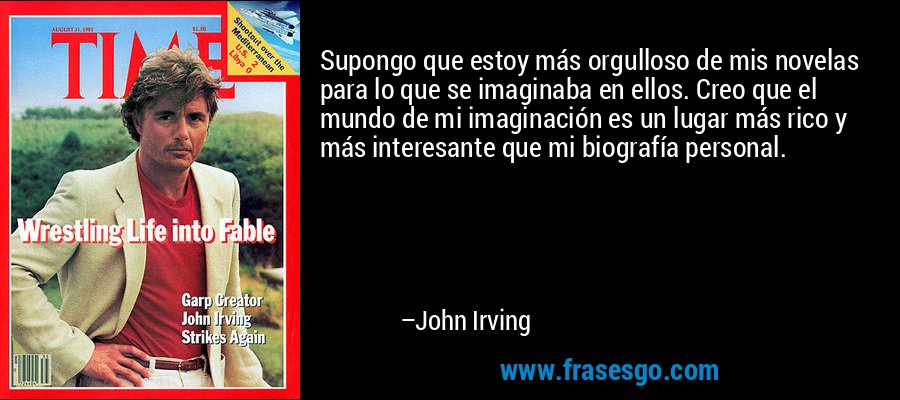 Supongo que estoy más orgulloso de mis novelas para lo que se imaginaba en ellos. Creo que el mundo de mi imaginación es un lugar más rico y más interesante que mi biografía personal. – John Irving
