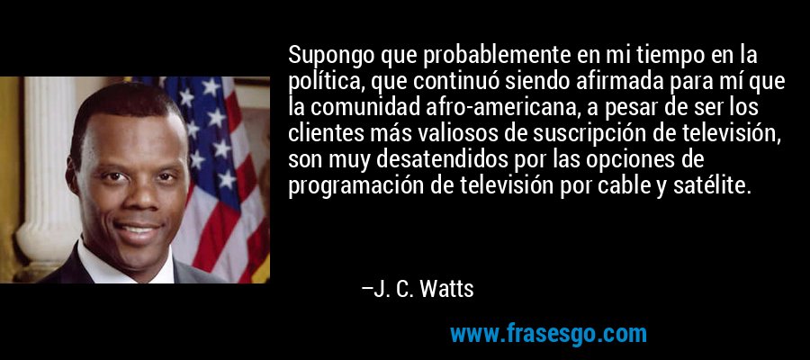Supongo que probablemente en mi tiempo en la política, que continuó siendo afirmada para mí que la comunidad afro-americana, a pesar de ser los clientes más valiosos de suscripción de televisión, son muy desatendidos por las opciones de programación de televisión por cable y satélite. – J. C. Watts