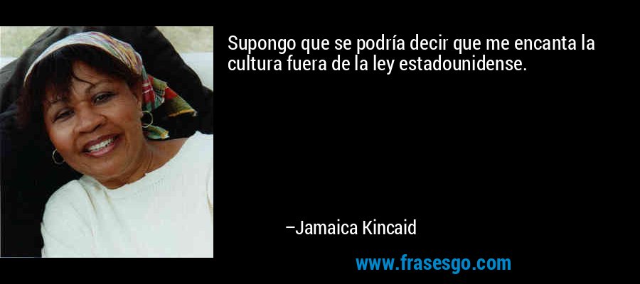 Supongo que se podría decir que me encanta la cultura fuera de la ley estadounidense. – Jamaica Kincaid