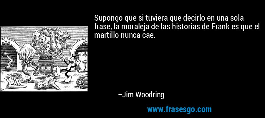 Supongo que si tuviera que decirlo en una sola frase, la moraleja de las historias de Frank es que el martillo nunca cae. – Jim Woodring