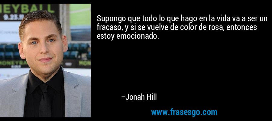 Supongo que todo lo que hago en la vida va a ser un fracaso, y si se vuelve de color de rosa, entonces estoy emocionado. – Jonah Hill