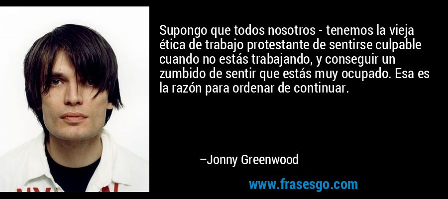 Supongo que todos nosotros - tenemos la vieja ética de trabajo protestante de sentirse culpable cuando no estás trabajando, y conseguir un zumbido de sentir que estás muy ocupado. Esa es la razón para ordenar de continuar. – Jonny Greenwood