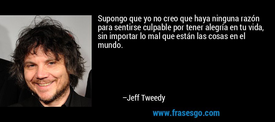 Supongo que yo no creo que haya ninguna razón para sentirse culpable por tener alegría en tu vida, sin importar lo mal que están las cosas en el mundo. – Jeff Tweedy