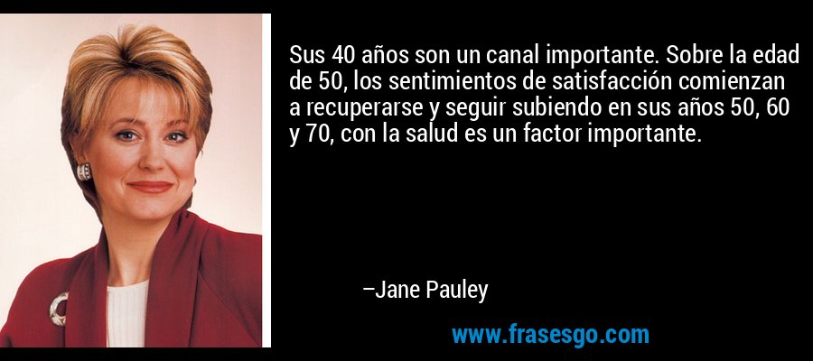 Sus 40 años son un canal importante. Sobre la edad de 50, los sentimientos de satisfacción comienzan a recuperarse y seguir subiendo en sus años 50, 60 y 70, con la salud es un factor importante. – Jane Pauley