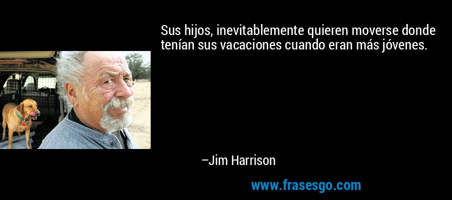 Sus hijos, inevitablemente quieren moverse donde tenían sus vacaciones cuando eran más jóvenes. – Jim Harrison