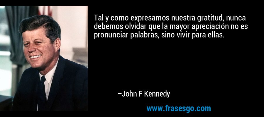Tal y como expresamos nuestra gratitud, nunca debemos olvidar que la mayor apreciación no es pronunciar palabras, sino vivir para ellas. – John F Kennedy