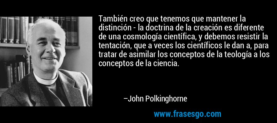 También creo que tenemos que mantener la distinción - la doctrina de la creación es diferente de una cosmología científica, y debemos resistir la tentación, que a veces los científicos le dan a, para tratar de asimilar los conceptos de la teología a los conceptos de la ciencia. – John Polkinghorne