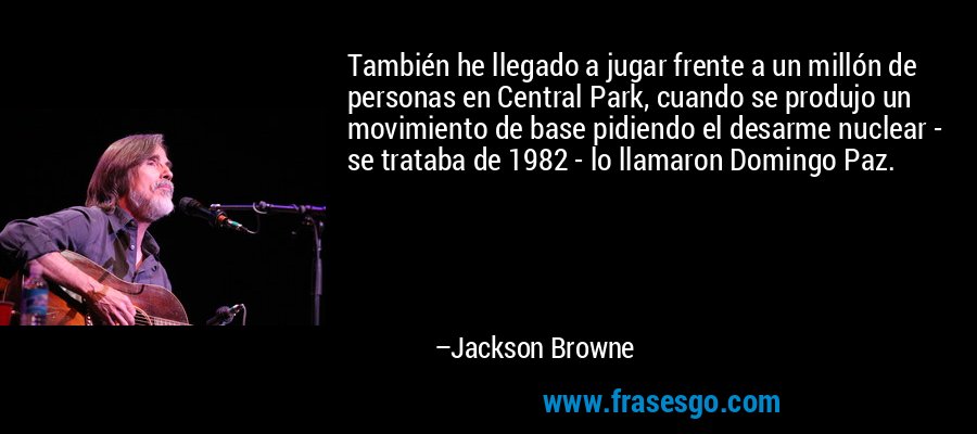 También he llegado a jugar frente a un millón de personas en Central Park, cuando se produjo un movimiento de base pidiendo el desarme nuclear - se trataba de 1982 - lo llamaron Domingo Paz. – Jackson Browne