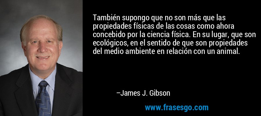 También supongo que no son más que las propiedades físicas de las cosas como ahora concebido por la ciencia física. En su lugar, que son ecológicos, en el sentido de que son propiedades del medio ambiente en relación con un animal. – James J. Gibson