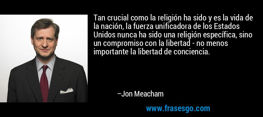 Tan crucial como la religión ha sido y es la vida de la nación, la fuerza unificadora de los Estados Unidos nunca ha sido una religión específica, sino un compromiso con la libertad - no menos importante la libertad de conciencia. – Jon Meacham