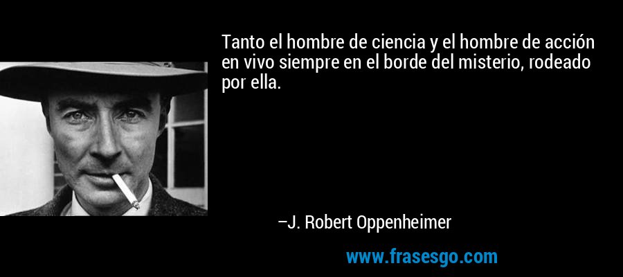 Tanto el hombre de ciencia y el hombre de acción en vivo siempre en el borde del misterio, rodeado por ella. – J. Robert Oppenheimer