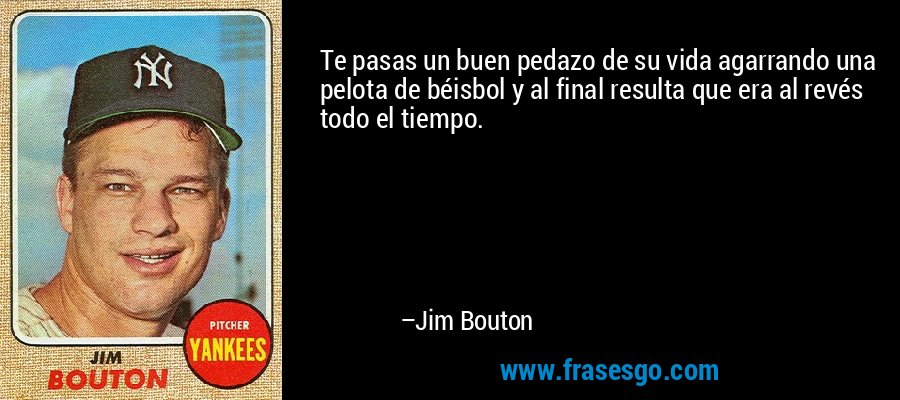 Te pasas un buen pedazo de su vida agarrando una pelota de béisbol y al final resulta que era al revés todo el tiempo. – Jim Bouton