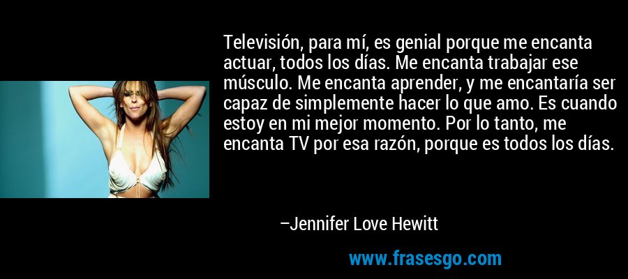 Televisión, para mí, es genial porque me encanta actuar, todos los días. Me encanta trabajar ese músculo. Me encanta aprender, y me encantaría ser capaz de simplemente hacer lo que amo. Es cuando estoy en mi mejor momento. Por lo tanto, me encanta TV por esa razón, porque es todos los días. – Jennifer Love Hewitt
