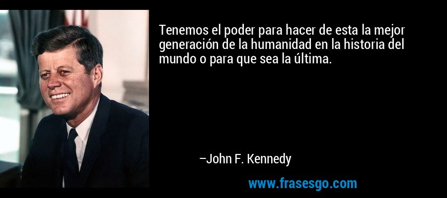 Tenemos el poder para hacer de esta la mejor generación de la humanidad en la historia del mundo o para que sea la última. – John F. Kennedy