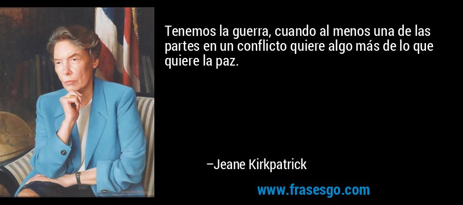 Tenemos la guerra, cuando al menos una de las partes en un conflicto quiere algo más de lo que quiere la paz. – Jeane Kirkpatrick