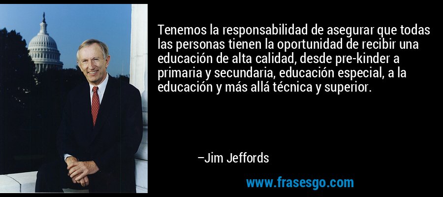 Tenemos la responsabilidad de asegurar que todas las personas tienen la oportunidad de recibir una educación de alta calidad, desde pre-kinder a primaria y secundaria, educación especial, a la educación y más allá técnica y superior. – Jim Jeffords