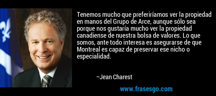 Tenemos mucho que preferiríamos ver la propiedad en manos del Grupo de Arce, aunque sólo sea porque nos gustaría mucho ver la propiedad canadiense de nuestra bolsa de valores. Lo que somos, ante todo interesa es asegurarse de que Montreal es capaz de preservar ese nicho o especialidad. – Jean Charest