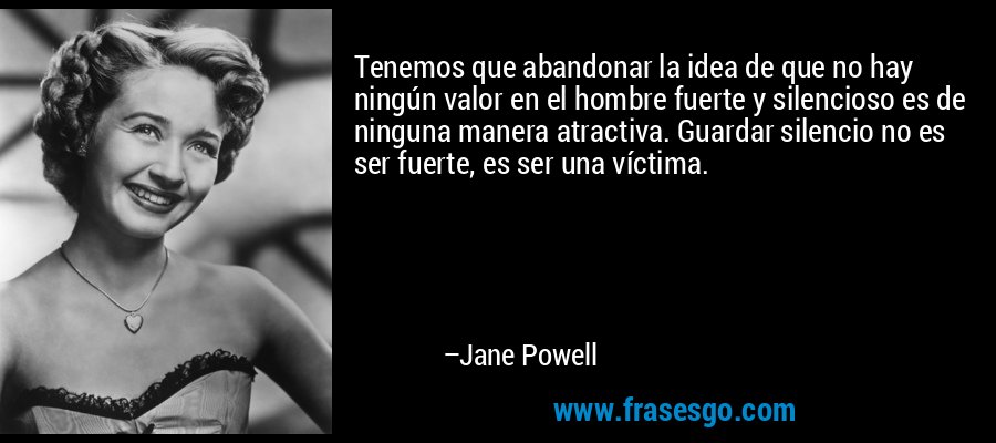 Tenemos que abandonar la idea de que no hay ningún valor en el hombre fuerte y silencioso es de ninguna manera atractiva. Guardar silencio no es ser fuerte, es ser una víctima. – Jane Powell