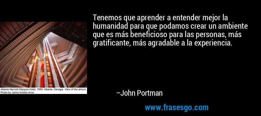 Tenemos que aprender a entender mejor la humanidad para que podamos crear un ambiente que es más beneficioso para las personas, más gratificante, más agradable a la experiencia. – John Portman