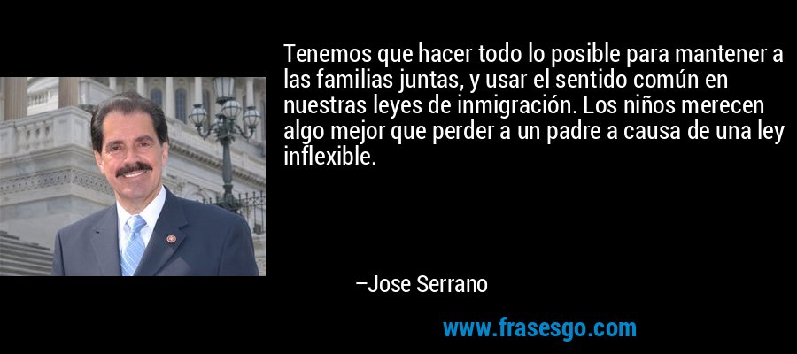 Tenemos que hacer todo lo posible para mantener a las familias juntas, y usar el sentido común en nuestras leyes de inmigración. Los niños merecen algo mejor que perder a un padre a causa de una ley inflexible. – Jose Serrano