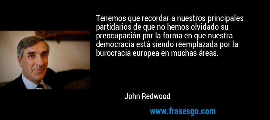 Tenemos que recordar a nuestros principales partidarios de que no hemos olvidado su preocupación por la forma en que nuestra democracia está siendo reemplazada por la burocracia europea en muchas áreas. – John Redwood