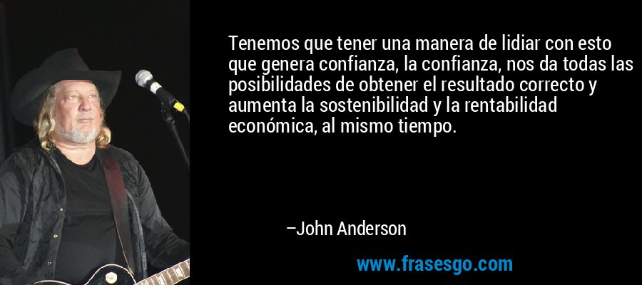 Tenemos que tener una manera de lidiar con esto que genera confianza, la confianza, nos da todas las posibilidades de obtener el resultado correcto y aumenta la sostenibilidad y la rentabilidad económica, al mismo tiempo. – John Anderson