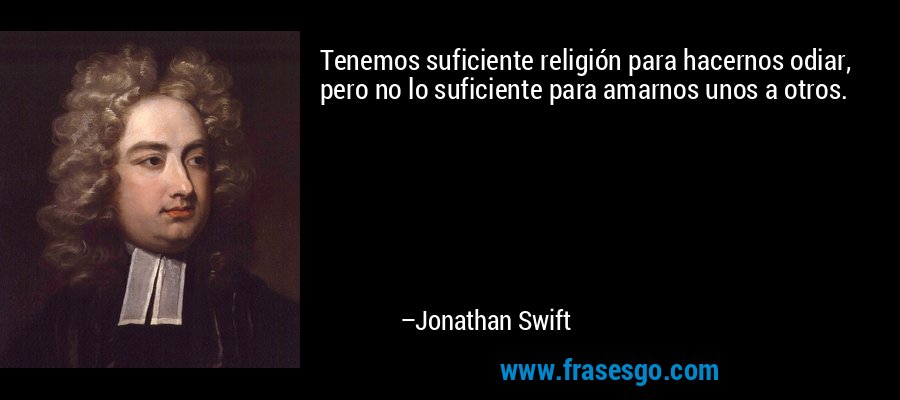 Tenemos suficiente religión para hacernos odiar, pero no lo suficiente para amarnos unos a otros. – Jonathan Swift