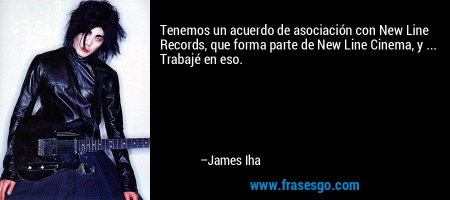 Tenemos un acuerdo de asociación con New Line Records, que forma parte de New Line Cinema, y ​​... Trabajé en eso. – James Iha