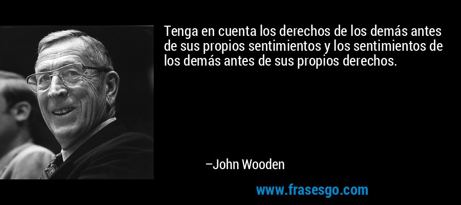 Tenga en cuenta los derechos de los demás antes de sus propios sentimientos y los sentimientos de los demás antes de sus propios derechos. – John Wooden