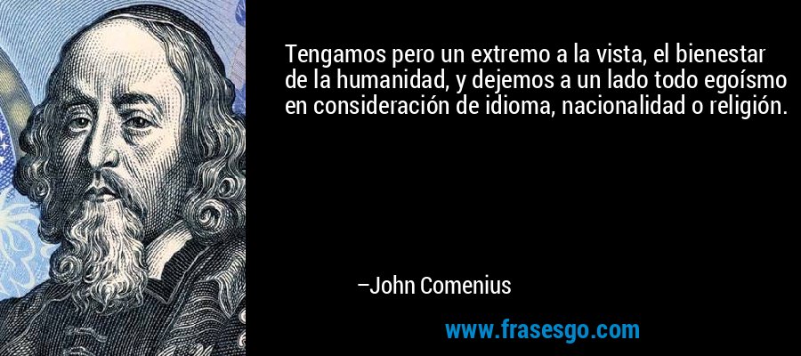 Tengamos pero un extremo a la vista, el bienestar de la humanidad, y dejemos a un lado todo egoísmo en consideración de idioma, nacionalidad o religión. – John Comenius