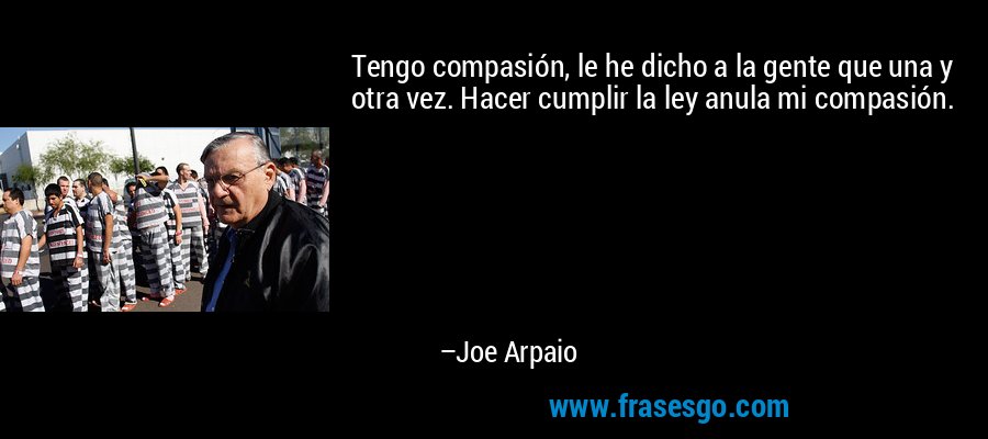 Tengo compasión, le he dicho a la gente que una y otra vez. Hacer cumplir la ley anula mi compasión. – Joe Arpaio
