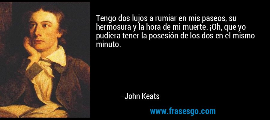 Tengo dos lujos a rumiar en mis paseos, su hermosura y la hora de mi muerte. ¡Oh, que yo pudiera tener la posesión de los dos en el mismo minuto. – John Keats