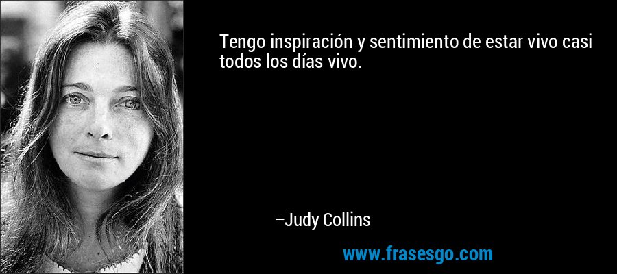 Tengo inspiración y sentimiento de estar vivo casi todos los días vivo. – Judy Collins