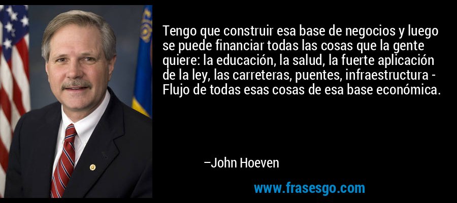 Tengo que construir esa base de negocios y luego se puede financiar todas las cosas que la gente quiere: la educación, la salud, la fuerte aplicación de la ley, las carreteras, puentes, infraestructura - Flujo de todas esas cosas de esa base económica. – John Hoeven