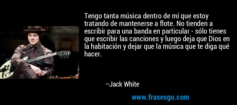 Tengo tanta música dentro de mí que estoy tratando de mantenerse a flote. No tienden a escribir para una banda en particular - sólo tienes que escribir las canciones y luego deja que Dios en la habitación y dejar que la música que te diga qué hacer. – Jack White