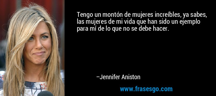 Tengo un montón de mujeres increíbles, ya sabes, las mujeres de mi vida que han sido un ejemplo para mí de lo que no se debe hacer. – Jennifer Aniston
