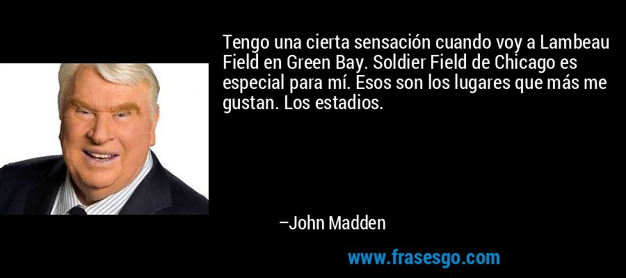 Tengo una cierta sensación cuando voy a Lambeau Field en Green Bay. Soldier Field de Chicago es especial para mí. Esos son los lugares que más me gustan. Los estadios. – John Madden