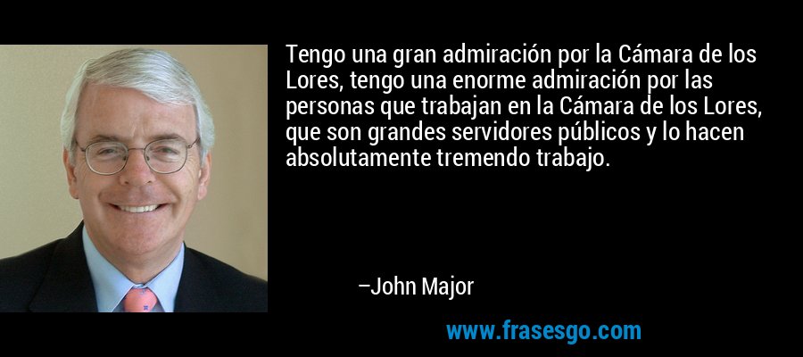 Tengo una gran admiración por la Cámara de los Lores, tengo una enorme admiración por las personas que trabajan en la Cámara de los Lores, que son grandes servidores públicos y lo hacen absolutamente tremendo trabajo. – John Major