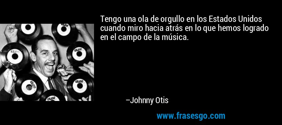 Tengo una ola de orgullo en los Estados Unidos cuando miro hacia atrás en lo que hemos logrado en el campo de la música. – Johnny Otis